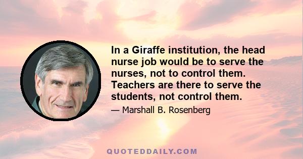 In a Giraffe institution, the head nurse job would be to serve the nurses, not to control them. Teachers are there to serve the students, not control them.