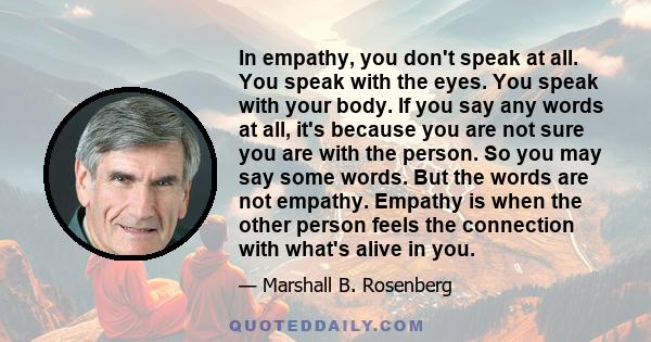 In empathy, you don't speak at all. You speak with the eyes. You speak with your body. If you say any words at all, it's because you are not sure you are with the person. So you may say some words. But the words are not 