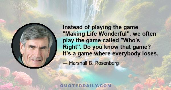 Instead of playing the game Making Life Wonderful, we often play the game called Who's Right. Do you know that game? It's a game where everybody loses.