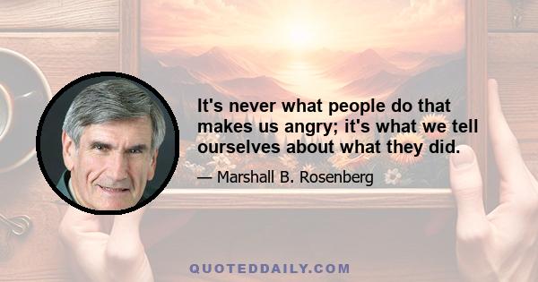 It's never what people do that makes us angry; it's what we tell ourselves about what they did.