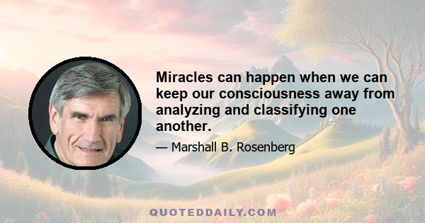 Miracles can happen when we can keep our consciousness away from analyzing and classifying one another.