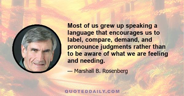 Most of us grew up speaking a language that encourages us to label, compare, demand, and pronounce judgments rather than to be aware of what we are feeling and needing.