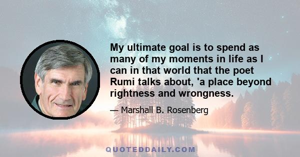 My ultimate goal is to spend as many of my moments in life as I can in that world that the poet Rumi talks about, 'a place beyond rightness and wrongness.