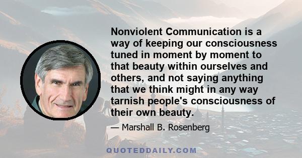 Nonviolent Communication is a way of keeping our consciousness tuned in moment by moment to that beauty within ourselves and others, and not saying anything that we think might in any way tarnish people's consciousness