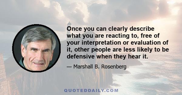 Once you can clearly describe what you are reacting to, free of your interpretation or evaluation of it, other people are less likely to be defensive when they hear it.