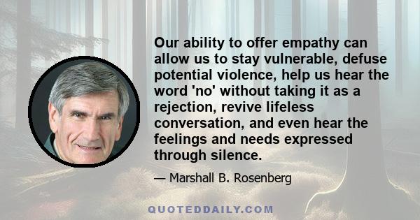 Our ability to offer empathy can allow us to stay vulnerable, defuse potential violence, help us hear the word 'no' without taking it as a rejection, revive lifeless conversation, and even hear the feelings and needs