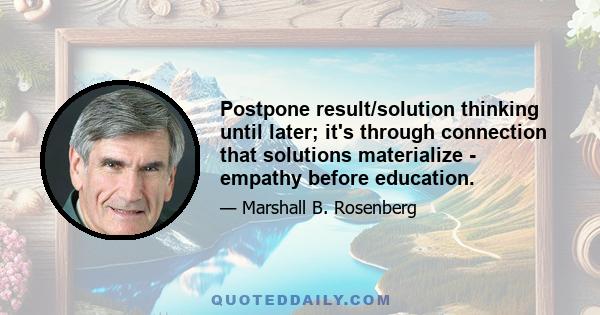 Postpone result/solution thinking until later; it's through connection that solutions materialize - empathy before education.