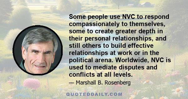 Some people use NVC to respond compassionately to themselves, some to create greater depth in their personal relationships, and still others to build effective relationships at work or in the political arena. Worldwide, 