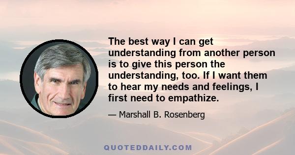 The best way I can get understanding from another person is to give this person the understanding, too. If I want them to hear my needs and feelings, I first need to empathize.