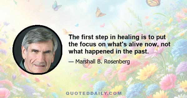 The first step in healing is to put the focus on what's alive now, not what happened in the past.