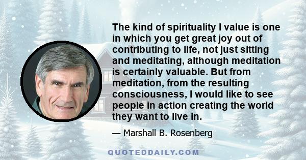 The kind of spirituality I value is one in which you get great joy out of contributing to life, not just sitting and meditating, although meditation is certainly valuable. But from meditation, from the resulting