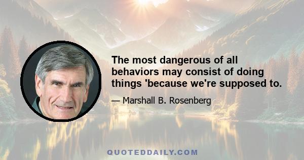 The most dangerous of all behaviors may consist of doing things 'because we're supposed to.