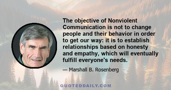 The objective of Nonviolent Communication is not to change people and their behavior in order to get our way: it is to establish relationships based on honesty and empathy, which will eventually fulfill everyone's needs.