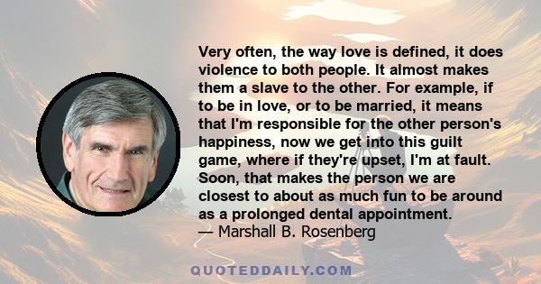 Very often, the way love is defined, it does violence to both people. It almost makes them a slave to the other. For example, if to be in love, or to be married, it means that I'm responsible for the other person's