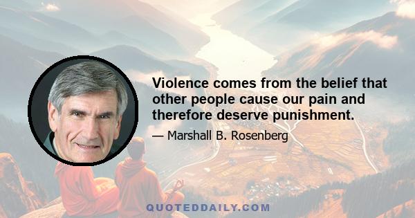 Violence comes from the belief that other people cause our pain and therefore deserve punishment.