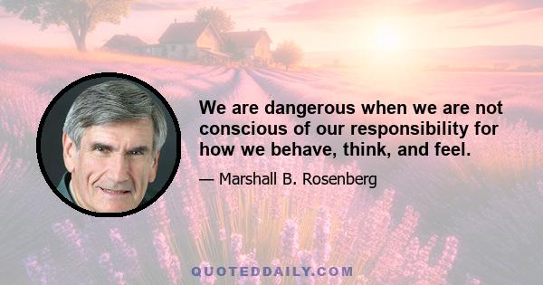 We are dangerous when we are not conscious of our responsibility for how we behave, think, and feel.