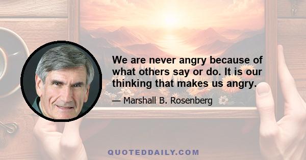 We are never angry because of what others say or do. It is our thinking that makes us angry.