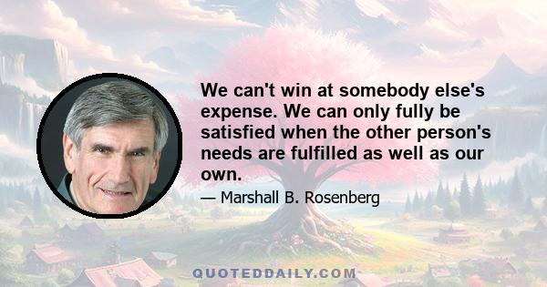 We can't win at somebody else's expense. We can only fully be satisfied when the other person's needs are fulfilled as well as our own.