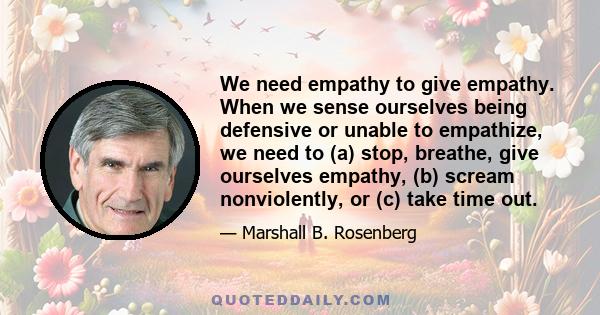 We need empathy to give empathy. When we sense ourselves being defensive or unable to empathize, we need to (a) stop, breathe, give ourselves empathy, (b) scream nonviolently, or (c) take time out.