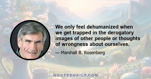 We only feel dehumanized when we get trapped in the derogatory images of other people or thoughts of wrongness about ourselves. As author and mythologist Joseph Campbell suggested, 'What will they think of me?' must be