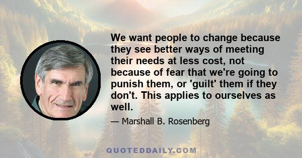 We want people to change because they see better ways of meeting their needs at less cost, not because of fear that we're going to punish them, or 'guilt' them if they don't. This applies to ourselves as well.