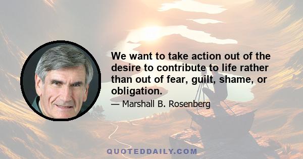 We want to take action out of the desire to contribute to life rather than out of fear, guilt, shame, or obligation.