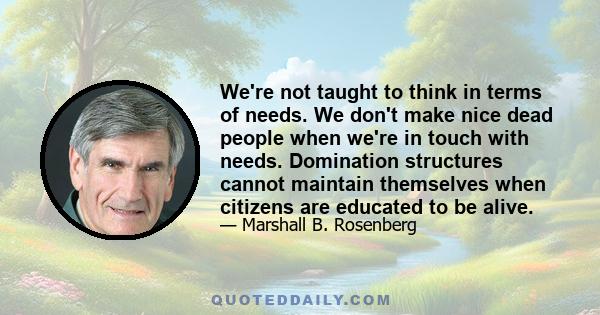 We're not taught to think in terms of needs. We don't make nice dead people when we're in touch with needs. Domination structures cannot maintain themselves when citizens are educated to be alive.