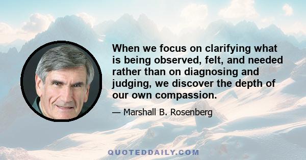 When we focus on clarifying what is being observed, felt, and needed rather than on diagnosing and judging, we discover the depth of our own compassion.