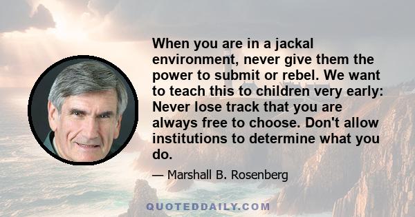 When you are in a jackal environment, never give them the power to submit or rebel. We want to teach this to children very early: Never lose track that you are always free to choose. Don't allow institutions to