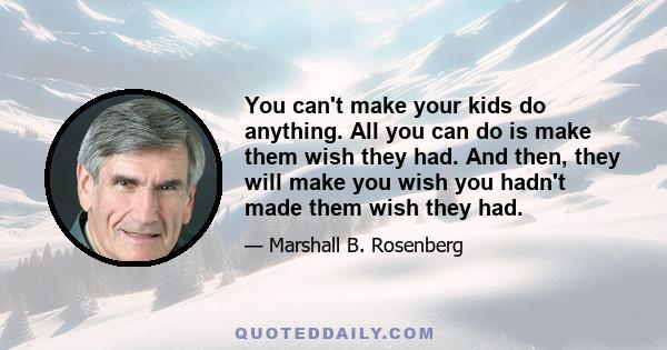 You can't make your kids do anything. All you can do is make them wish they had. And then, they will make you wish you hadn't made them wish they had.