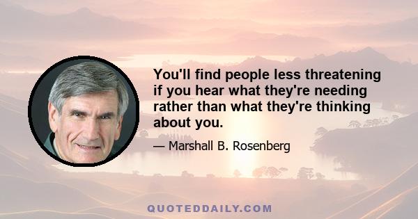 You'll find people less threatening if you hear what they're needing rather than what they're thinking about you.