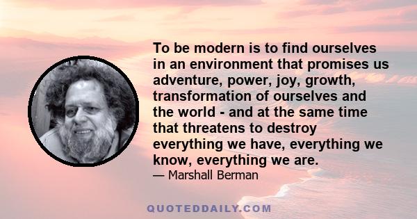 To be modern is to find ourselves in an environment that promises us adventure, power, joy, growth, transformation of ourselves and the world - and at the same time that threatens to destroy everything we have,