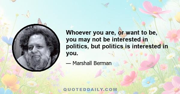 Whoever you are, or want to be, you may not be interested in politics, but politics is interested in you.