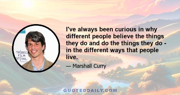 I've always been curious in why different people believe the things they do and do the things they do - in the different ways that people live.