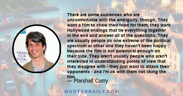 There are some audiences who are uncomfortable with the ambiguity, though. They want a film to chew their food for them, they want Hollywood endings that tie everything together in the end and answer all of the