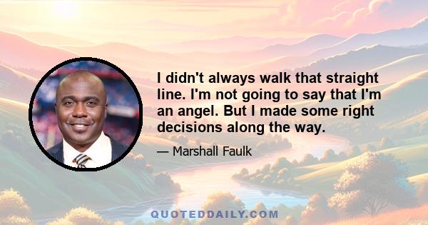 I didn't always walk that straight line. I'm not going to say that I'm an angel. But I made some right decisions along the way.