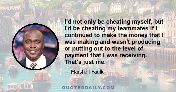 I'd not only be cheating myself, but I'd be cheating my teammates if I continued to make the money that I was making and wasn't producing or putting out to the level of payment that I was receiving. That's just me.