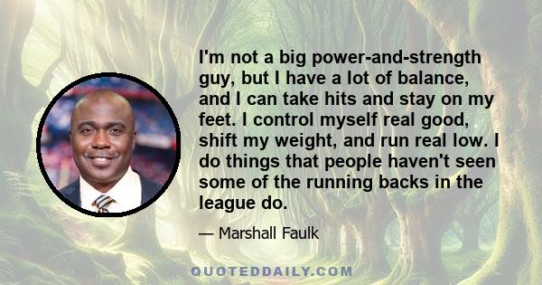 I'm not a big power-and-strength guy, but I have a lot of balance, and I can take hits and stay on my feet. I control myself real good, shift my weight, and run real low. I do things that people haven't seen some of the 