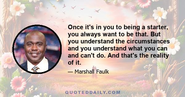 Once it's in you to being a starter, you always want to be that. But you understand the circumstances and you understand what you can and can't do. And that's the reality of it.