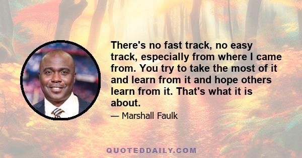 There's no fast track, no easy track, especially from where I came from. You try to take the most of it and learn from it and hope others learn from it. That's what it is about.