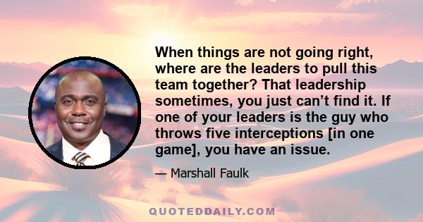 When things are not going right, where are the leaders to pull this team together? That leadership sometimes, you just can’t find it. If one of your leaders is the guy who throws five interceptions [in one game], you