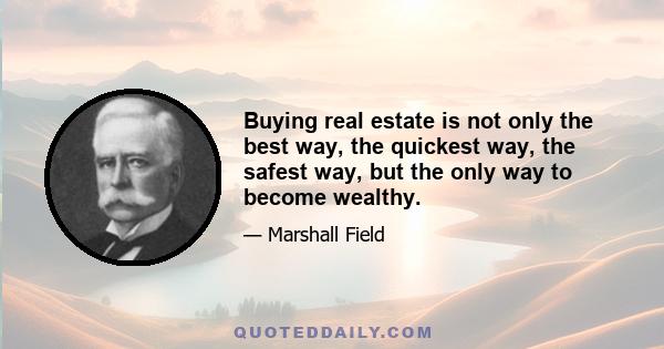 Buying real estate is not only the best way, the quickest way, the safest way, but the only way to become wealthy.