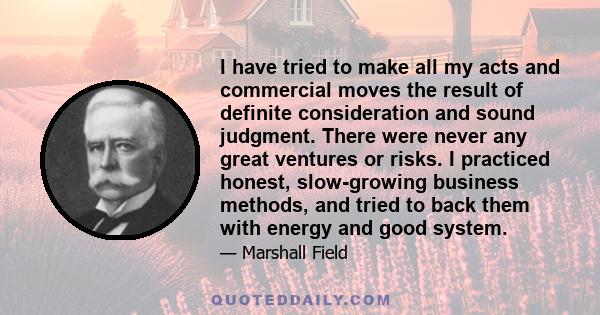 I have tried to make all my acts and commercial moves the result of definite consideration and sound judgment. There were never any great ventures or risks. I practiced honest, slow-growing business methods, and tried