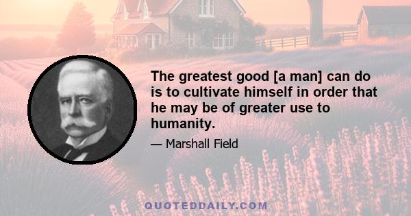 The greatest good [a man] can do is to cultivate himself in order that he may be of greater use to humanity.