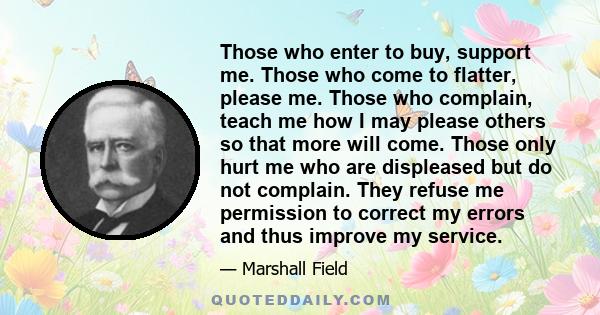 Those who enter to buy, support me. Those who come to flatter, please me. Those who complain, teach me how I may please others so that more will come. Those only hurt me who are displeased but do not complain. They