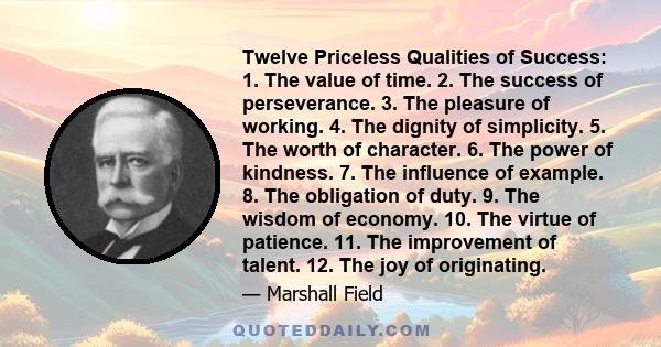 Twelve Priceless Qualities of Success: 1. The value of time. 2. The success of perseverance. 3. The pleasure of working. 4. The dignity of simplicity. 5. The worth of character. 6. The power of kindness. 7. The