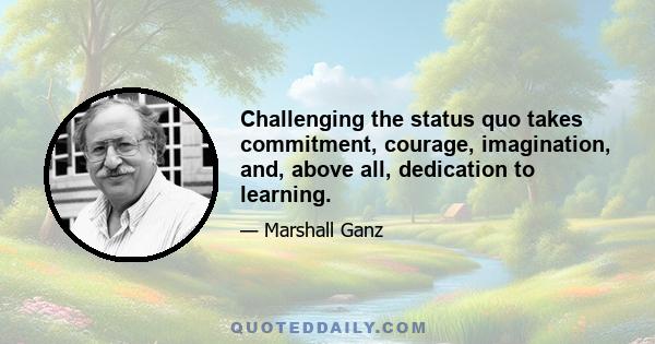 Challenging the status quo takes commitment, courage, imagination, and, above all, dedication to learning.