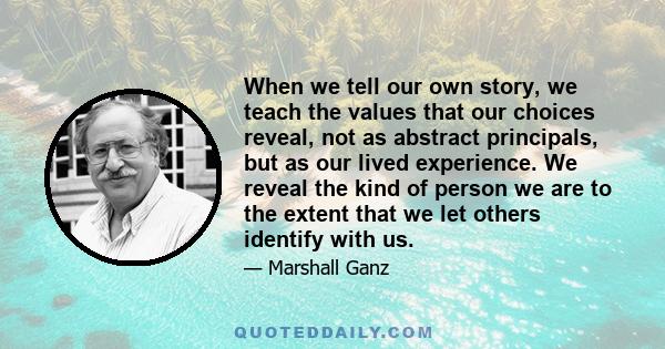 When we tell our own story, we teach the values that our choices reveal, not as abstract principals, but as our lived experience. We reveal the kind of person we are to the extent that we let others identify with us.