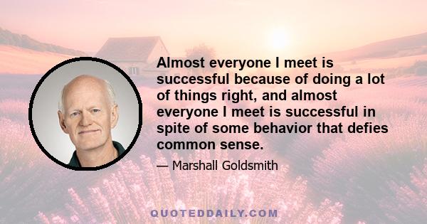 Almost everyone I meet is successful because of doing a lot of things right, and almost everyone I meet is successful in spite of some behavior that defies common sense.