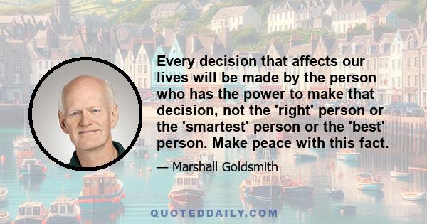 Every decision that affects our lives will be made by the person who has the power to make that decision, not the 'right' person or the 'smartest' person or the 'best' person. Make peace with this fact.